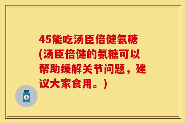 45能吃汤臣倍健氨糖(汤臣倍健的氨糖可以帮助缓解关节问题，建议大家食用。)