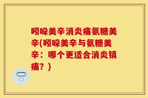 吲哚美辛消炎痛氨糖美辛(吲哚美辛与氨糖美辛：哪个更适合消炎镇痛？)