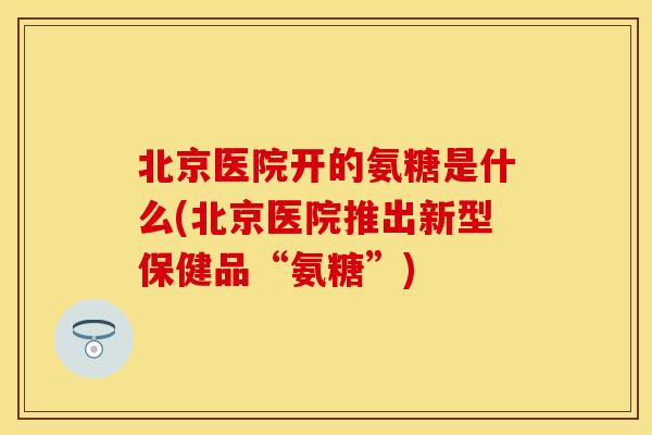 北京医院开的氨糖是什么(北京医院推出新型保健品“氨糖”)