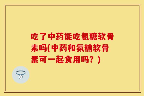 吃了中药能吃氨糖软骨素吗(中药和氨糖软骨素可一起食用吗？)