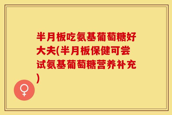 半月板吃氨基葡萄糖好大夫(半月板保健可尝试氨基葡萄糖营养补充)