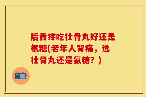 后背疼吃壮骨丸好还是氨糖(老年人背痛，选壮骨丸还是氨糖？)