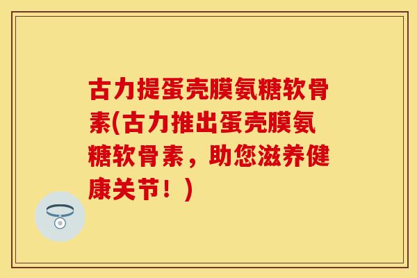 古力提蛋壳膜氨糖软骨素(古力推出蛋壳膜氨糖软骨素，助您滋养健康关节！)