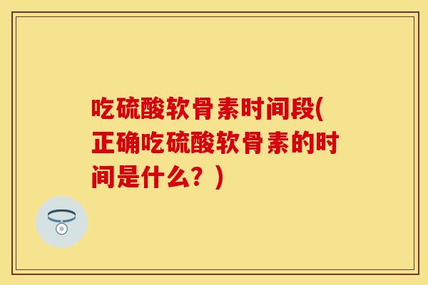 吃硫酸软骨素时间段(正确吃硫酸软骨素的时间是什么？)