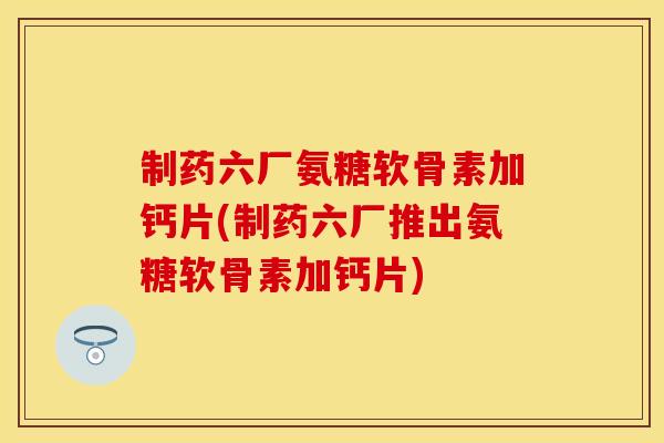 制药六厂氨糖软骨素加钙片(制药六厂推出氨糖软骨素加钙片)