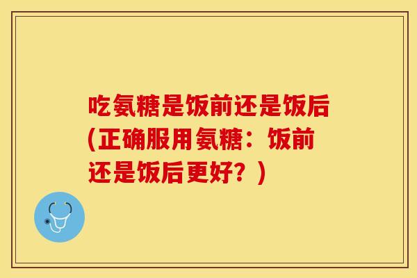 吃氨糖是饭前还是饭后(正确服用氨糖:饭前还是饭后更好?) 吃氨糖是饭前还是饭后(正确服用氨糖:饭前还是饭后更好?)