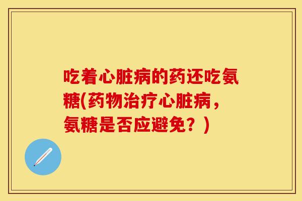 吃着心脏病的药还吃氨糖(药物治疗心脏病，氨糖是否应避免？)