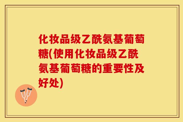 化妆品级乙酰氨基葡萄糖(使用化妆品级乙酰氨基葡萄糖的重要性及好处)