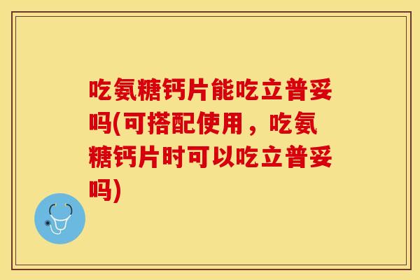 吃氨糖钙片能吃立普妥吗(可搭配使用，吃氨糖钙片时可以吃立普妥吗)