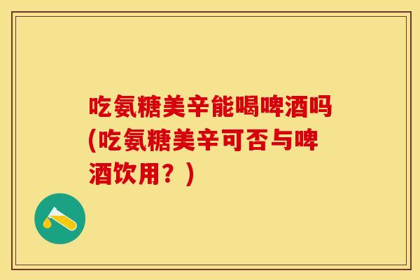 吃氨糖美辛能喝啤酒吗(吃氨糖美辛可否与啤酒饮用？)
