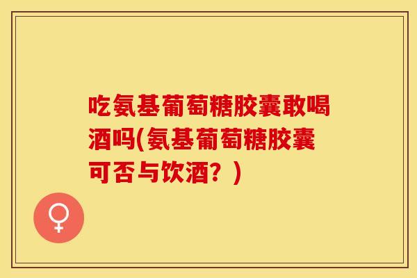 吃氨基葡萄糖胶囊敢喝酒吗(氨基葡萄糖胶囊可否与饮酒？)