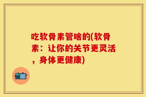 吃软骨素管啥的(软骨素：让你的关节更灵活，身体更健康)