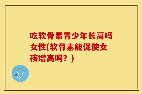 吃软骨素青少年长高吗女性(软骨素能促使女孩增高吗？)