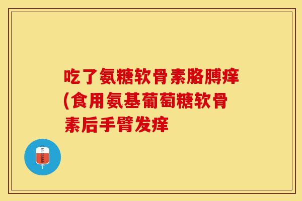 吃了氨糖软骨素胳膊痒(食用氨基葡萄糖软骨素后手臂发痒