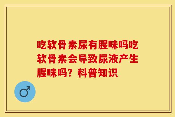 吃软骨素尿有腥味吗吃软骨素会导致尿液产生腥味吗？科普知识