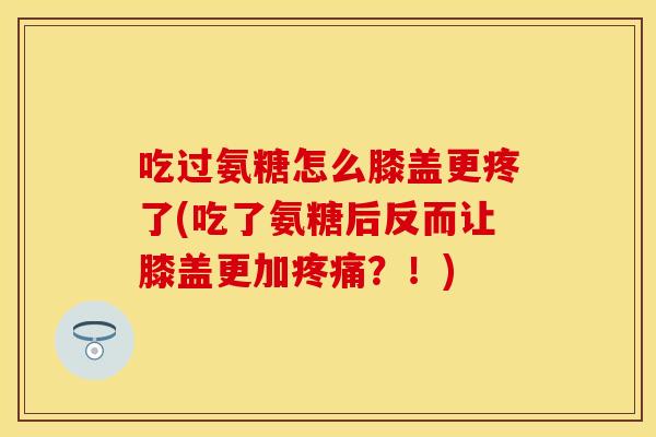 吃过氨糖怎么膝盖更疼了(吃了氨糖后反而让膝盖更加疼痛？！)
