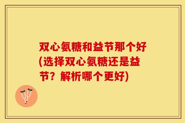 双心氨糖和益节那个好(选择双心氨糖还是益节？解析哪个更好)