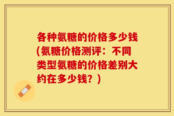 各种氨糖的价格多少钱(氨糖价格测评:不同类型氨糖的价格差别大约在多少钱?) 各种氨糖的价格多少钱(氨糖价格测评:不同类型氨糖的价格差别大约在多少钱?)