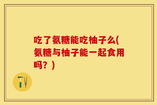 吃了氨糖能吃柚子么(氨糖与柚子能一起食用吗?) 吃了氨糖能吃柚子么(氨糖与柚子能一起食用吗?)