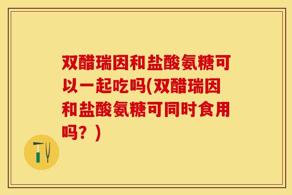 双醋瑞因和盐酸氨糖可以一起吃吗(双醋瑞因和盐酸氨糖可同时食用吗?) 双醋瑞因和盐酸氨糖可以一起吃吗(双醋瑞因和盐酸氨糖可同时食用吗?)