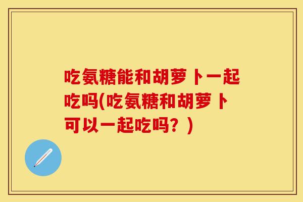 吃氨糖能和胡萝卜一起吃吗(吃氨糖和胡萝卜可以一起吃吗?) 吃氨糖能和胡萝卜一起吃吗(吃氨糖和胡萝卜可以一起吃吗?)