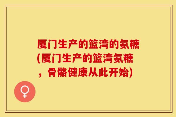 厦门生产的篮湾的氨糖(厦门生产的篮湾氨糖，骨骼健康从此开始)