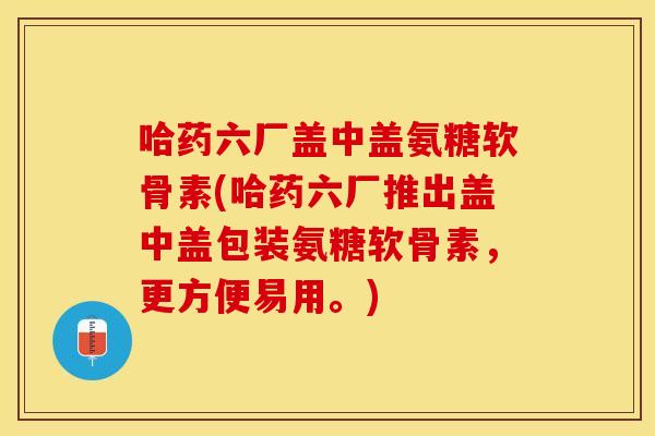 哈药六厂盖中盖氨糖软骨素(哈药六厂推出盖中盖包装氨糖软骨素，更方便易用。)
