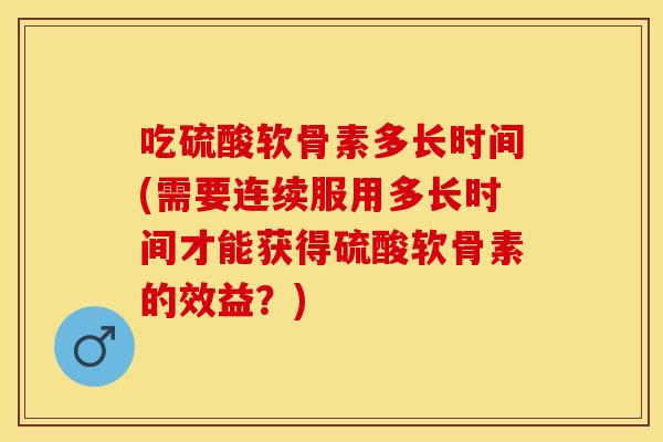 吃硫酸软骨素多长时间(需要连续服用多长时间才能获得硫酸软骨素的效益？)