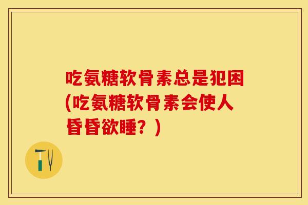 吃氨糖软骨素总是犯困(吃氨糖软骨素会使人昏昏欲睡?) 吃氨糖软骨素总是犯困(吃氨糖软骨素会使人昏昏欲睡?)