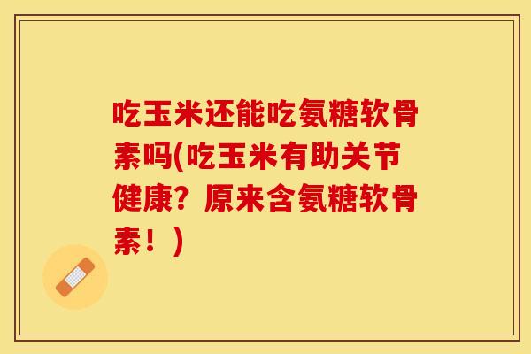 吃玉米还能吃氨糖软骨素吗(吃玉米有助关节健康？原来含氨糖软骨素！)