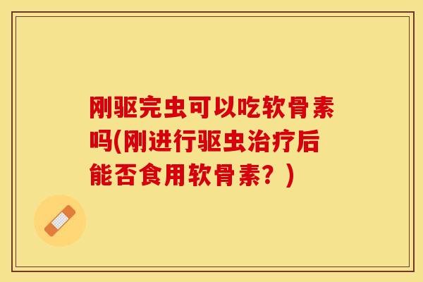 刚驱完虫可以吃软骨素吗(刚进行驱虫治疗后能否食用软骨素？)