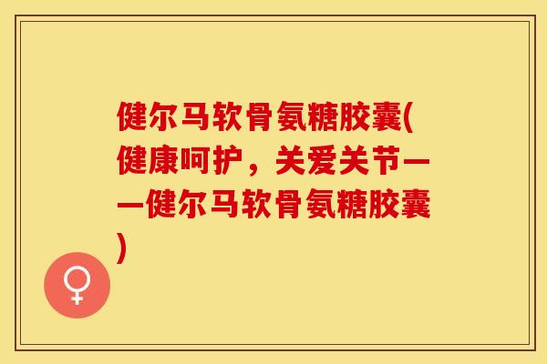 健尔马软骨氨糖胶囊(健康呵护，关爱关节——健尔马软骨氨糖胶囊)