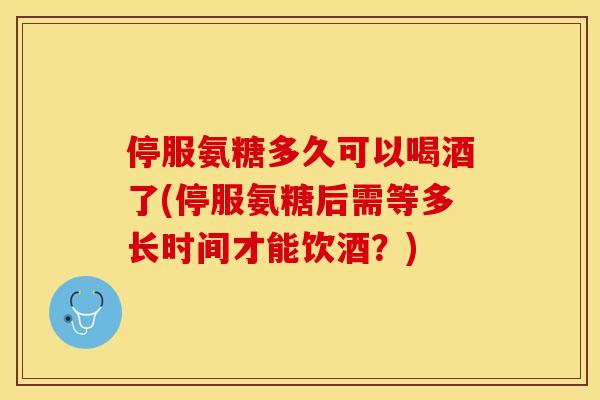 停服氨糖多久可以喝酒了(停服氨糖后需等多长时间才能饮酒？)
