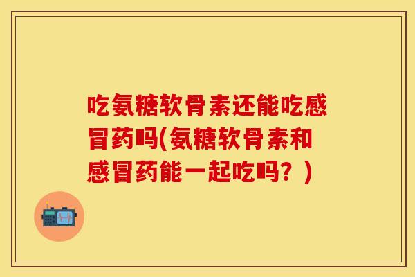 吃氨糖软骨素还能吃感冒药吗(氨糖软骨素和感冒药能一起吃吗？)