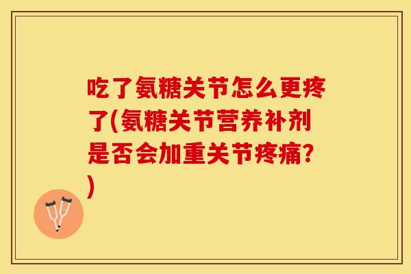 吃了氨糖关节怎么更疼了(氨糖关节营养补剂是否会加重关节?) 吃了氨糖关节怎么更疼了(氨糖关节营养补剂是否会加重关节?)