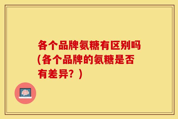 各个品牌氨糖有区别吗(各个品牌的氨糖是否有差异？)