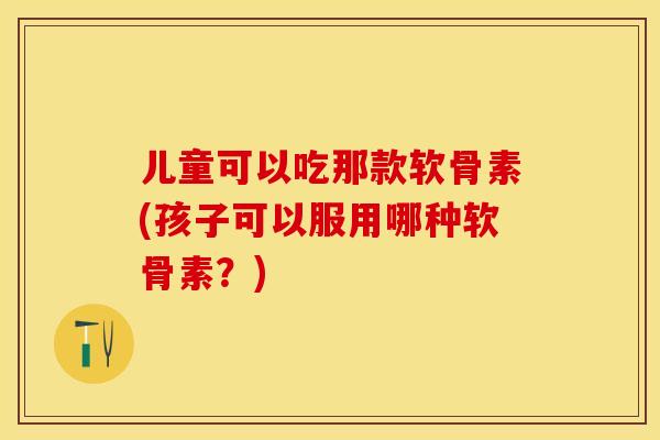 儿童可以吃那款软骨素(孩子可以服用哪种软骨素?) 儿童可以吃那款软骨素(孩子可以服用哪种软骨素?)