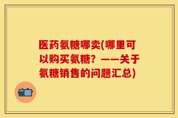 医药氨糖哪卖(哪里可以购买氨糖？——关于氨糖销售的问题汇总)