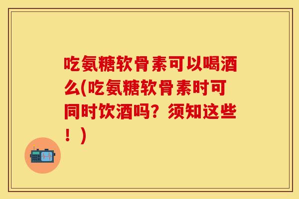 吃氨糖软骨素可以喝酒么(吃氨糖软骨素时可同时饮酒吗？须知这些！)
