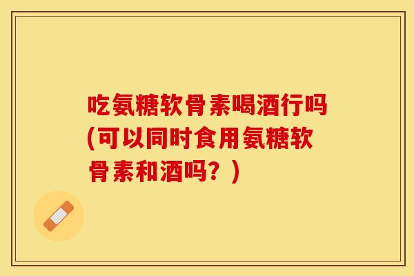 吃氨糖软骨素喝酒行吗(可以同时食用氨糖软骨素和酒吗？)