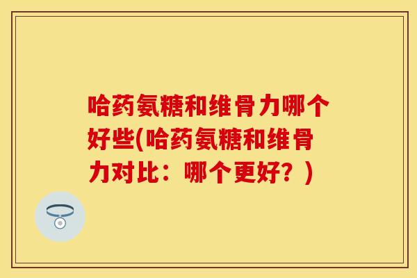 哈药氨糖和维骨力哪个好些(哈药氨糖和维骨力对比：哪个更好？)