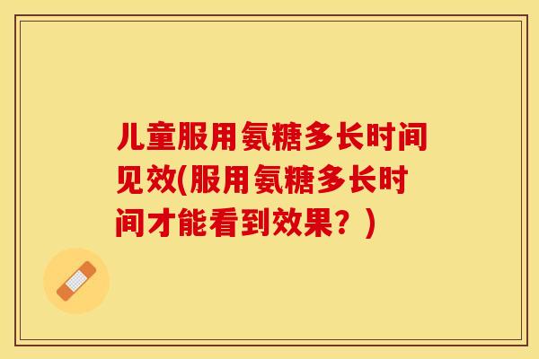 儿童服用氨糖多长时间见效(服用氨糖多长时间才能看到效果?) 儿童服用氨糖多长时间见效(服用氨糖多长时间才能看到效果?)