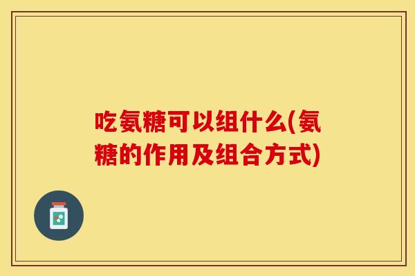 吃氨糖可以组什么(氨糖的作用及组合方式)