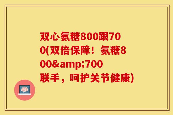 双心氨糖800跟700(双倍保障！氨糖800&700联手，呵护关节健康)