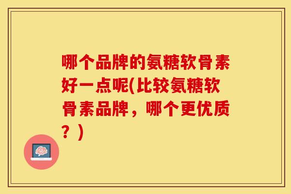 哪个品牌的氨糖软骨素好一点呢(比较氨糖软骨素品牌，哪个更优质？)