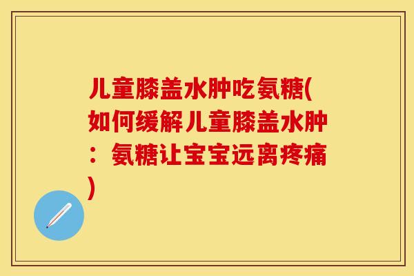 儿童膝盖水肿吃氨糖(如何缓解儿童膝盖水肿:氨糖让宝宝远离) 儿童膝盖水肿吃氨糖(如何缓解儿童膝盖水肿:氨糖让宝宝远离)