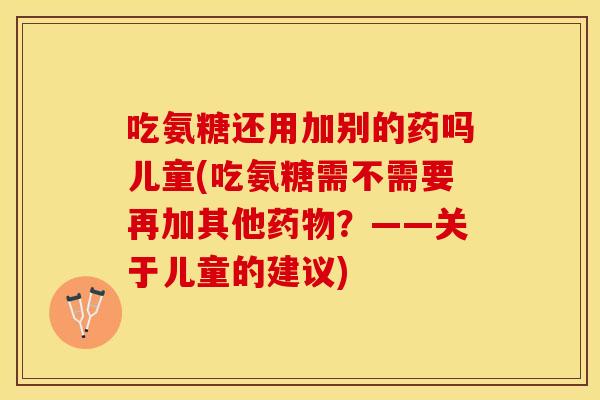 吃氨糖还用加别的药吗儿童(吃氨糖需不需要再加其他药物？——关于儿童的建议)