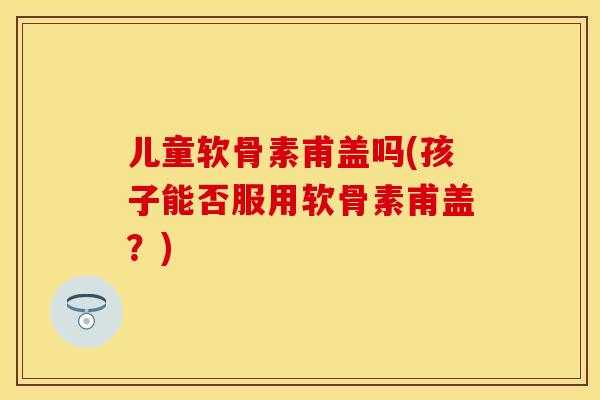 儿童软骨素甫盖吗(孩子能否服用软骨素甫盖？)