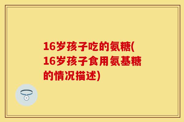 16岁孩子吃的氨糖(16岁孩子食用氨基糖的情况描述)