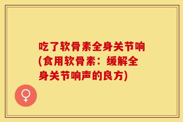吃了软骨素全身关节响(食用软骨素：缓解全身关节响声的良方)